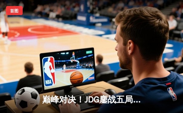 巅峰对决！JDG鏖战五局力克T1，369神级发挥助队问鼎MSI