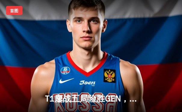 T1鏖战五局险胜GEN，Faker沙皇决胜局定乾坤