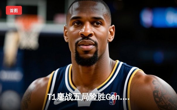 T1鏖战五局险胜Gen.G，Faker沙皇绝境翻盘锁定LCK决赛席位