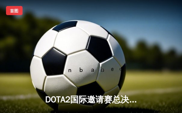 DOTA2国际邀请赛总决赛巅峰对决：Team Spirit让二追三完成史诗级逆转