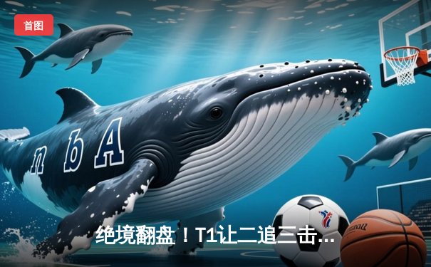 绝境翻盘！T1让二追三击败GEN登顶LCK夏季赛，Faker沙皇致命推挽狂澜