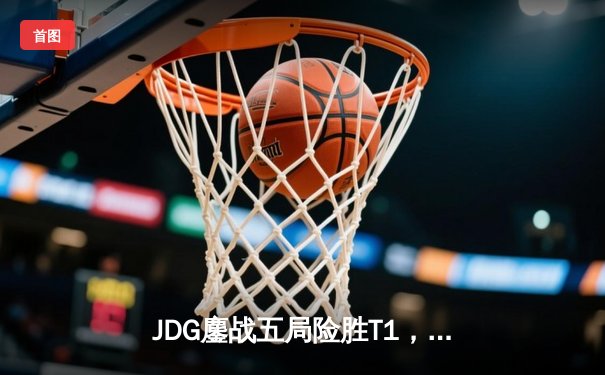 JDG鏖战五局险胜T1，369酒桶关键开团锁定MSI决赛席位
