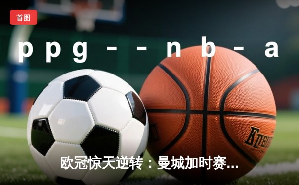 欧冠惊天逆转：曼城加时赛4-3淘汰拜仁，哈兰德帽子戏法创纪录